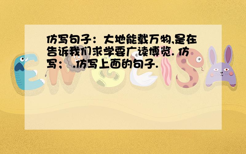 仿写句子：大地能载万物,是在告诉我们求学要广读博览. 仿写； .仿写上面的句子.