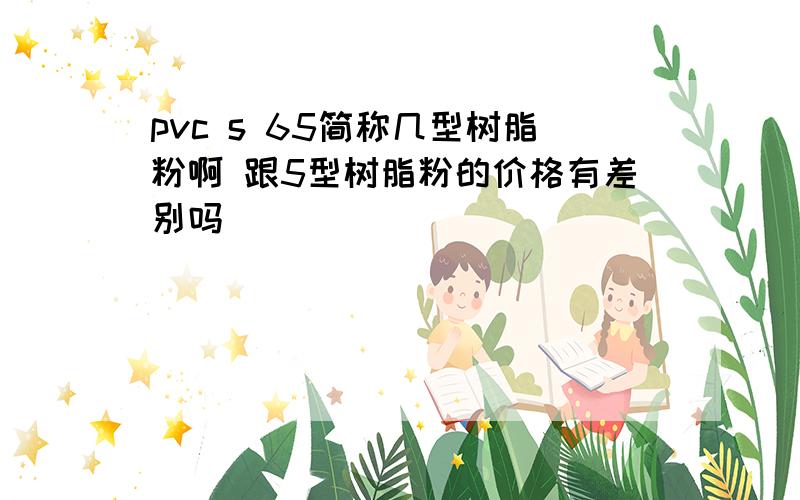 pvc s 65简称几型树脂粉啊 跟5型树脂粉的价格有差别吗