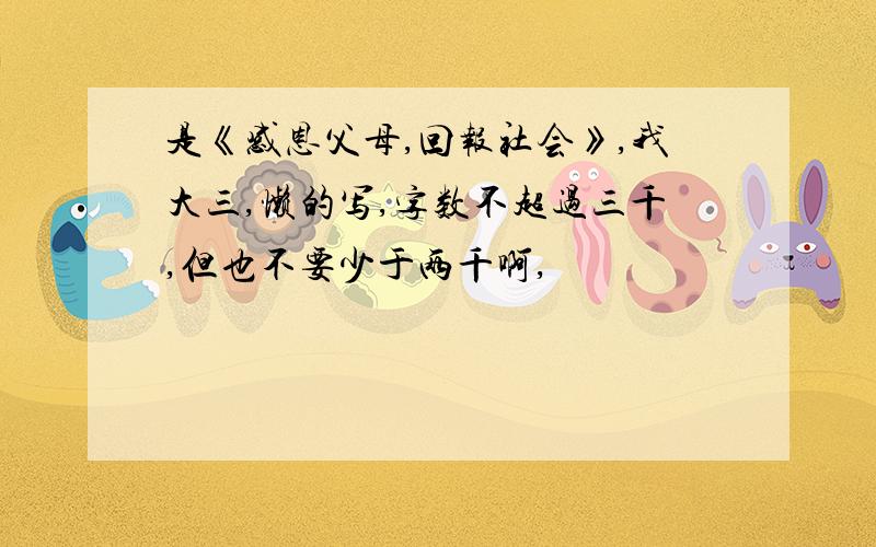 是《感恩父母,回报社会》,我大三,懒的写,字数不超过三千,但也不要少于两千啊,