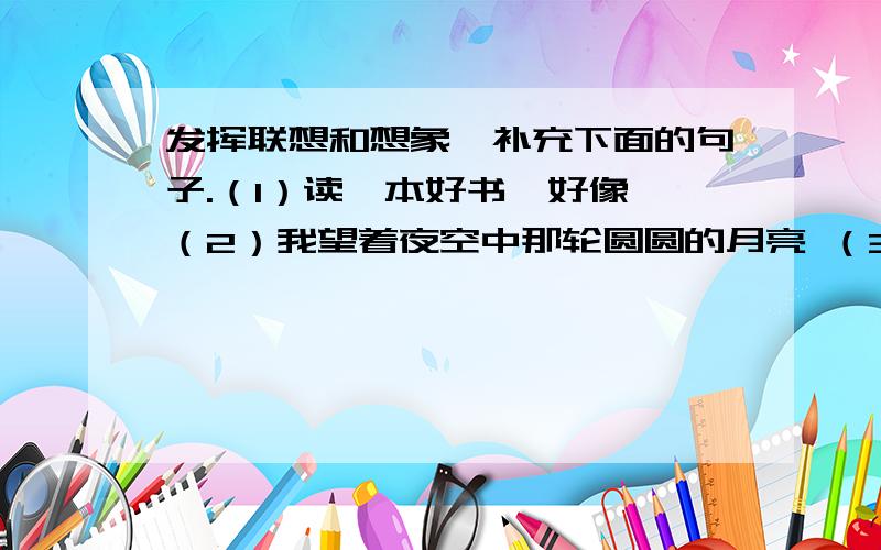 发挥联想和想象,补充下面的句子.（1）读一本好书,好像 （2）我望着夜空中那轮圆圆的月亮 （3）望着五星红旗冉冉升起,我想————（4）老师,我想对你说————————