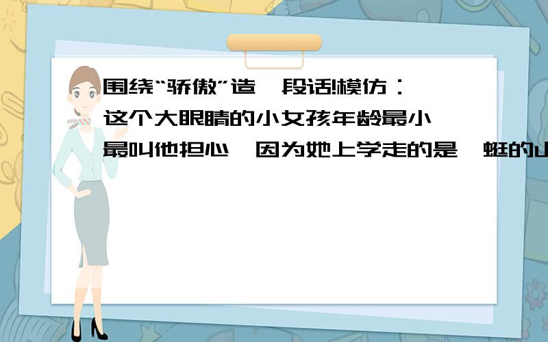 围绕“骄傲”造一段话!模仿：这个大眼睛的小女孩年龄最小,最叫他担心,因为她上学走的是蜿蜒的山路,其中一段还建在一座大水库上面.可是,这个大眼睛的小姑娘十分坚强,不管刮风下雨,她