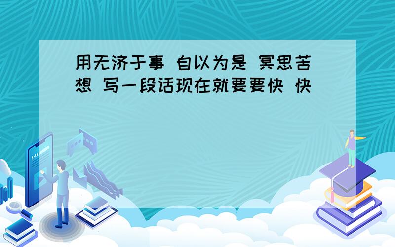 用无济于事 自以为是 冥思苦想 写一段话现在就要要快 快