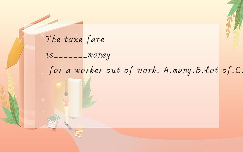 The taxe fare is_______money for a worker out of work. A.many.B.lot of.C.more.D.a lot of