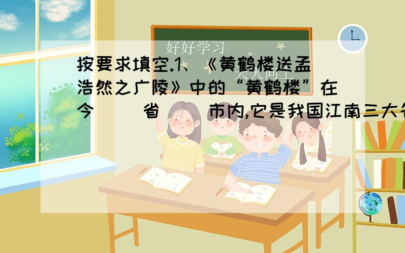 按要求填空.1、《黄鹤楼送孟浩然之广陵》中的“黄鹤楼”在今（ ）省（ ）市内,它是我国江南三大名楼之一,其他两座是今江西的（ ）和湖南的（ ）.2、“清明时节雨纷纷”,“清明”是我