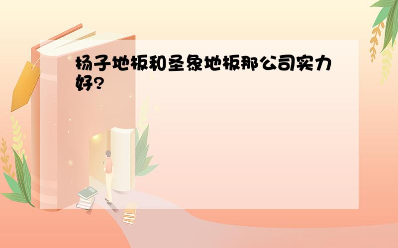 扬子地板和圣象地板那公司实力好?