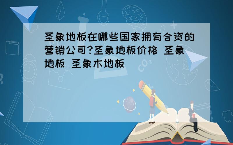 圣象地板在哪些国家拥有合资的营销公司?圣象地板价格 圣象地板 圣象木地板