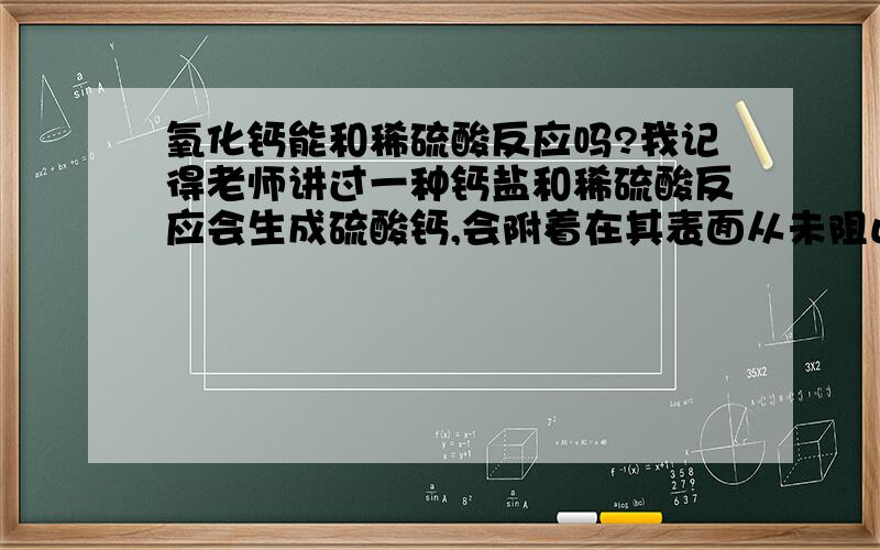 氧化钙能和稀硫酸反应吗?我记得老师讲过一种钙盐和稀硫酸反应会生成硫酸钙,会附着在其表面从未阻止其反应,顺便问下这种钙盐是什么!