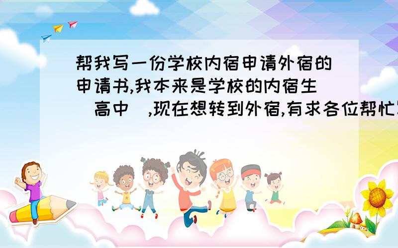 帮我写一份学校内宿申请外宿的申请书,我本来是学校的内宿生（高中）,现在想转到外宿,有求各位帮忙写一份正式的申请书,我没有写过这类的文章.万分感激!本来就需要家长来签字的,家长同