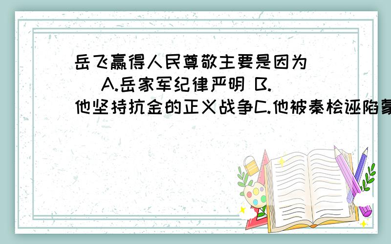 岳飞赢得人民尊敬主要是因为（ ）A.岳家军纪律严明 B.他坚持抗金的正义战争C.他被秦桧诬陷蒙冤 D.他抗金斗争使南方获得持久和平