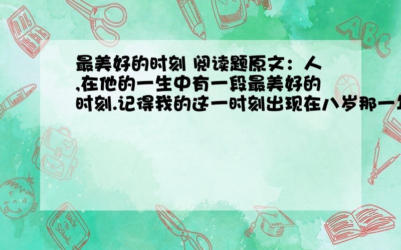 最美好的时刻 阅读题原文：人,在他的一生中有一段最美好的时刻.记得我的这一时刻出现在八岁那一年.那是一个春天的夜晚,我突然醒了,睁开眼睛,看见屋子里洒满了月光,四周静悄悄的,一点