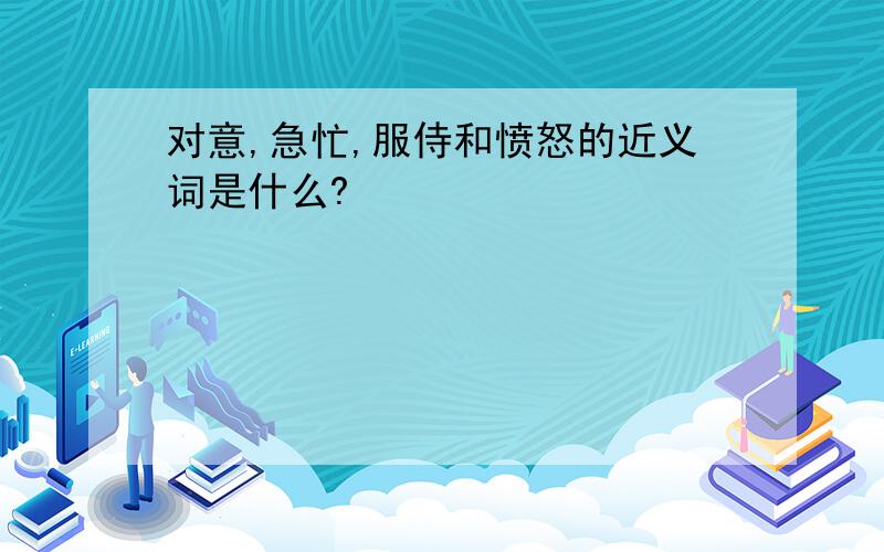 对意,急忙,服侍和愤怒的近义词是什么?