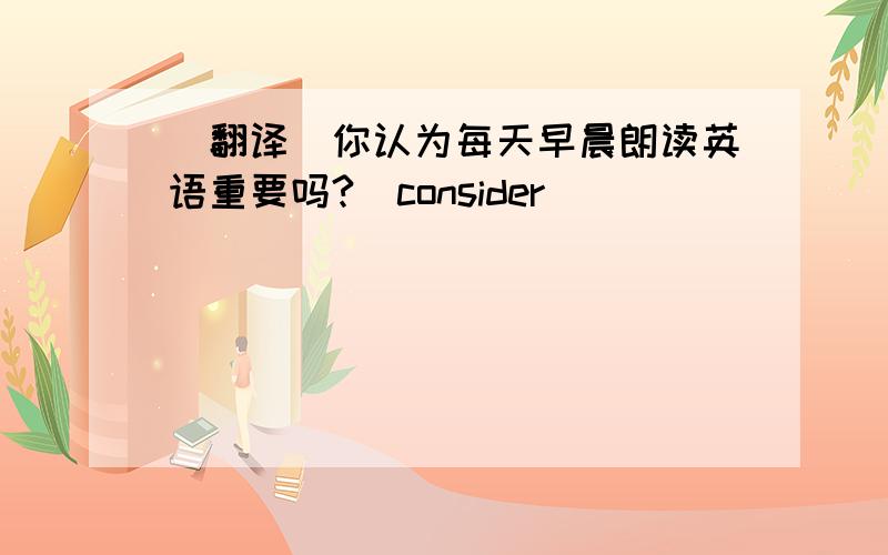 （翻译）你认为每天早晨朗读英语重要吗?（consider)