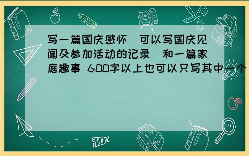 写一篇国庆感怀（可以写国庆见闻及参加活动的记录）和一篇家庭趣事 600字以上也可以只写其中一个