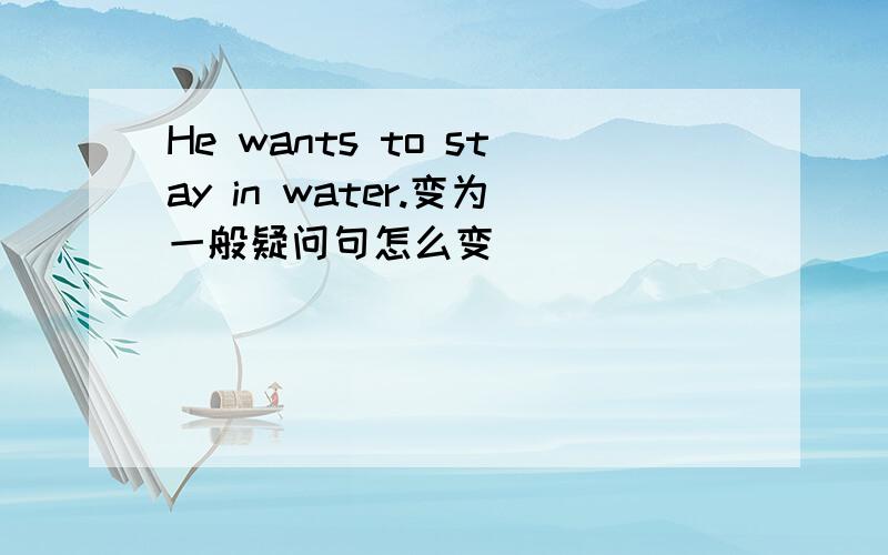 He wants to stay in water.变为一般疑问句怎么变