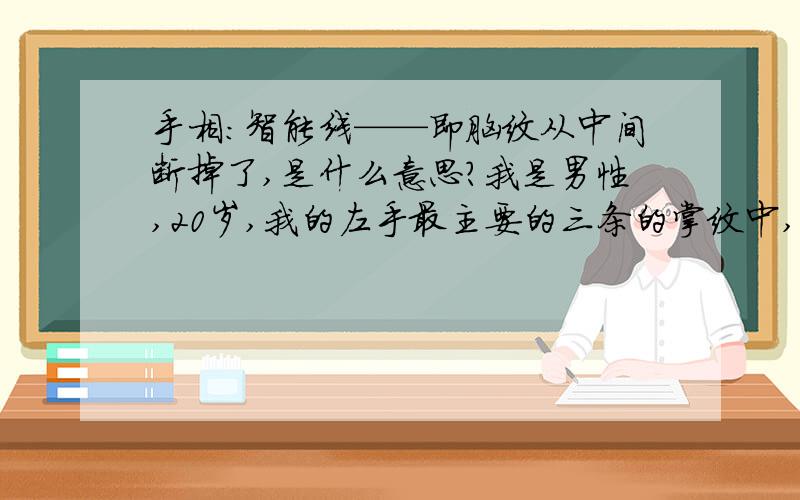 手相：智能线——即脑纹从中间断掉了,是什么意思?我是男性,20岁,我的左手最主要的三条的掌纹中,中间的第二条,智能线——即脑纹,起于食指与中指之间的下方,与生命线的起点稍有粘连,止