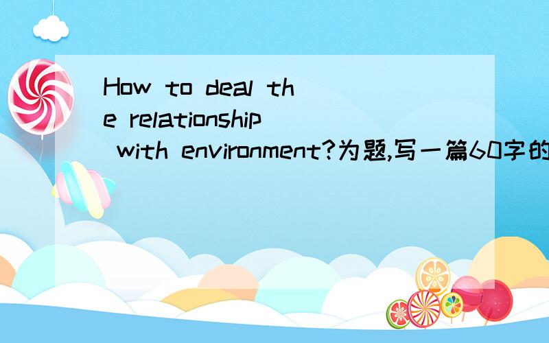 How to deal the relationship with environment?为题,写一篇60字的英语作文.