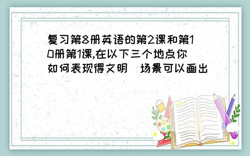 复习第8册英语的第2课和第10册第1课,在以下三个地点你如何表现得文明(场景可以画出）