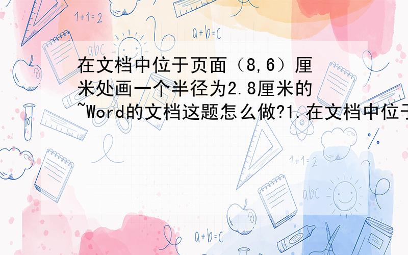 在文档中位于页面（8,6）厘米处画一个半径为2.8厘米的~Word的文档这题怎么做?1.在文档中位于页面（8,6）厘米处画一个半径为2.8厘米的圆,使用1.6磅天蓝色圆点的线条,无填充颜色,环绕方式为