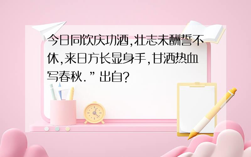 今日同饮庆功酒,壮志未酬誓不休,来日方长显身手,甘洒热血写春秋.”出自?