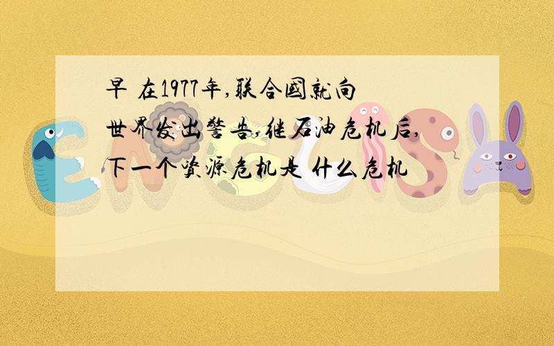 早 在1977年,联合国就向世界发出警告,继石油危机后,下一个资源危机是 什么危机