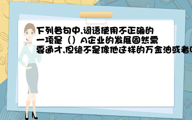 下列各句中,词语使用不正确的一项是（）A企业的发展固然需要通才,但绝不是像他这样的万金油或者叫做【万应锭】式的人,我们所说的通才是指能在技术研发,成本核算,外交沟通等方面都能