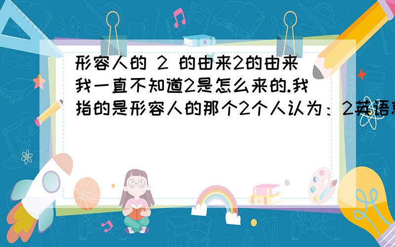 形容人的 2 的由来2的由来我一直不知道2是怎么来的.我指的是形容人的那个2个人认为：2英语就是two two又谐音到中文 兔 就是形容像兔子一样傻傻的 跳来跳去?、、、我是这么认为的.那我还