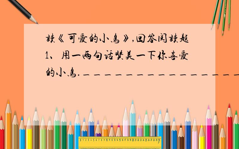 读《可爱的小鸟》,回答阅读题1、用一两句话赞美一下你喜爱的小鸟.___________________________________________.2、请你为“爱鸟日”活动写两条宣传标语.____________________________________________________________