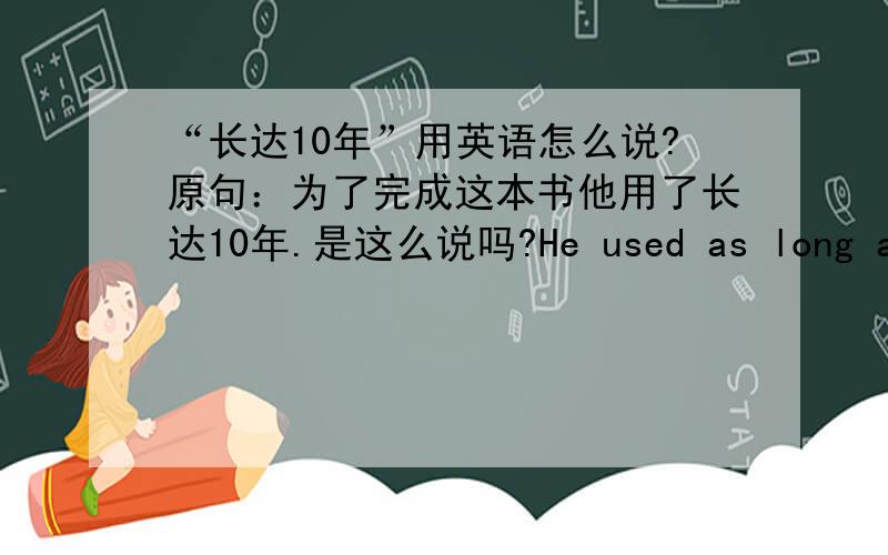 “长达10年”用英语怎么说?原句：为了完成这本书他用了长达10年.是这么说吗?He used as long as ten years to finish this book.