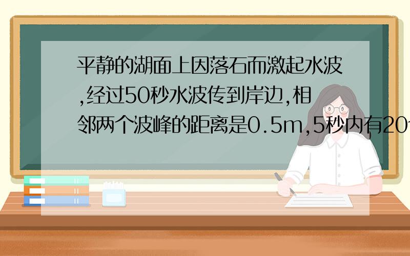 平静的湖面上因落石而激起水波,经过50秒水波传到岸边,相邻两个波峰的距离是0.5m,5秒内有20个波浪拍岸,那么落石处至岸的距离是?高手麻烦给点解题过程或思路…