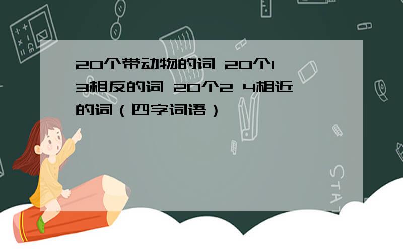 20个带动物的词 20个1 3相反的词 20个2 4相近的词（四字词语）