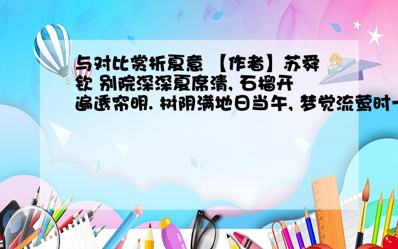 与对比赏析夏意 【作者】苏舜钦 别院深深夏席清, 石榴开遍透帘明. 树阴满地日当午, 梦觉流莺时一声.     夏日离心杳杳思迟迟         深院无人柳自垂日暮长廊闻燕语轻寒微雨麦秋时1.诗人感