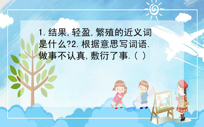 1.结果,轻盈,繁殖的近义词是什么?2.根据意思写词语.做事不认真,敷衍了事.( )