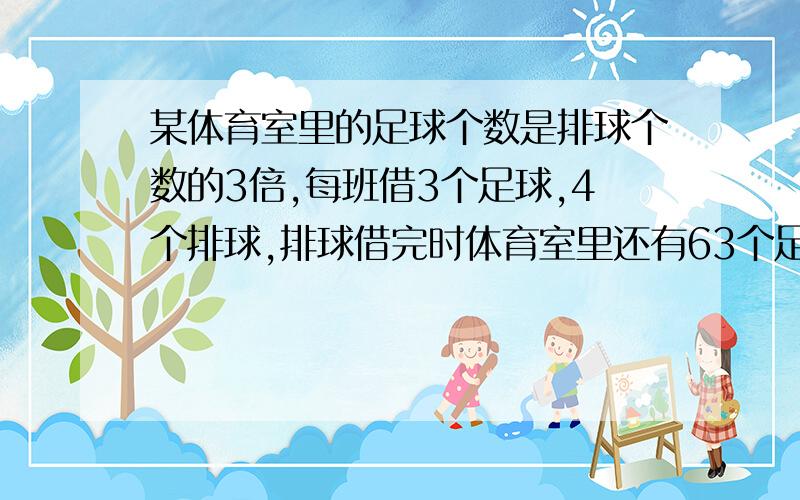 某体育室里的足球个数是排球个数的3倍,每班借3个足球,4个排球,排球借完时体育室里还有63个足球,问体育室里原有足球和排球各多少个?