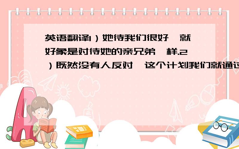 英语翻译1）她待我们很好,就好象是对待她的亲兄弟一样.2）既然没有人反对,这个计划我们就通过了.3）直到整个工程完工,他们才停止.4）如果我们找不到所需要的机器,我们就试着用手工来