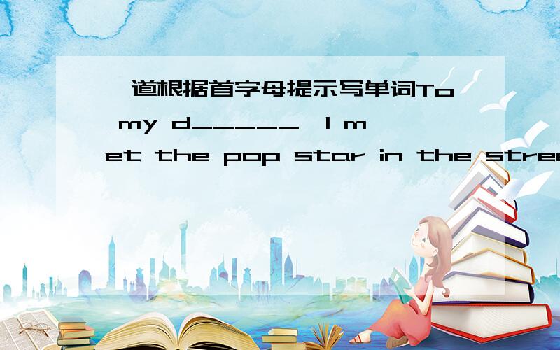 一道根据首字母提示写单词To my d_____,I met the pop star in the street.I like her songs very much.