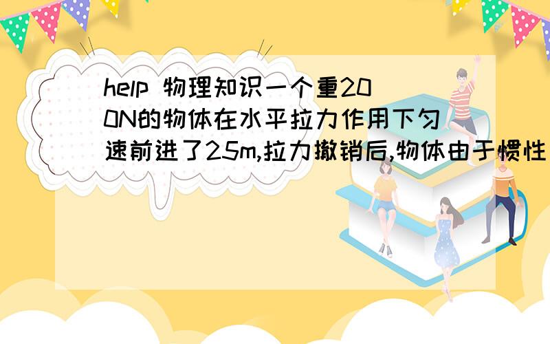 help 物理知识一个重200N的物体在水平拉力作用下匀速前进了25m,拉力撤销后,物体由于惯性又前进了10m.若拉力做的功为500J,则拉力的大小为___________N.