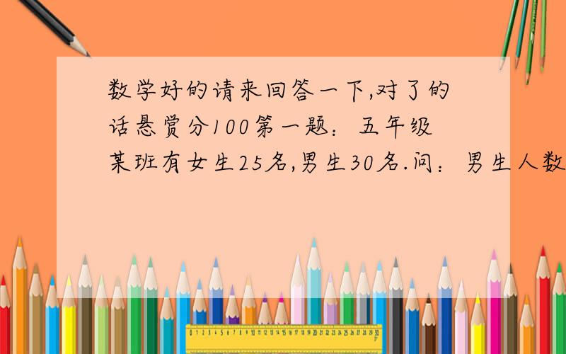 数学好的请来回答一下,对了的话悬赏分100第一题：五年级某班有女生25名,男生30名.问：男生人数比女生多百分之几?女生人数比男生少百分之几?第二题：八米比五米多（ ）%；五米比八米少