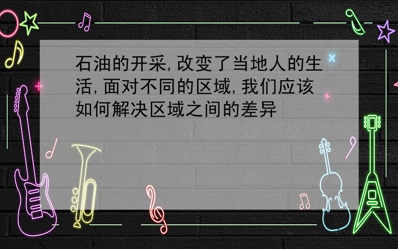 石油的开采,改变了当地人的生活,面对不同的区域,我们应该如何解决区域之间的差异