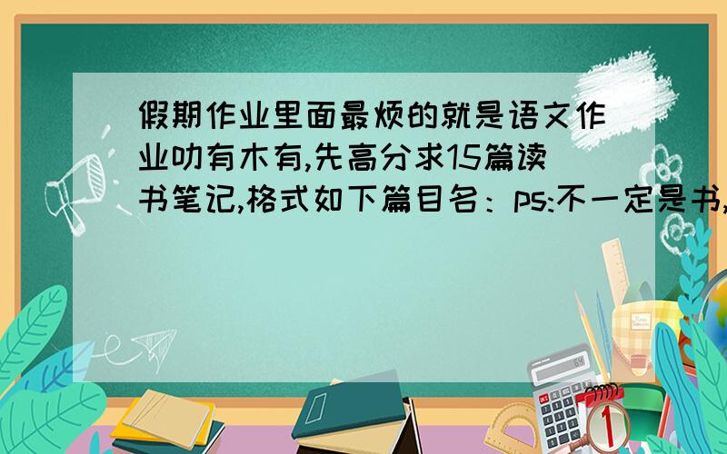 假期作业里面最烦的就是语文作业叻有木有,先高分求15篇读书笔记,格式如下篇目名：ps:不一定是书,一篇文章就好作者：ps:可以写匿名好词：四个,一定是成语,可以不是篇目里的,要造句佳句