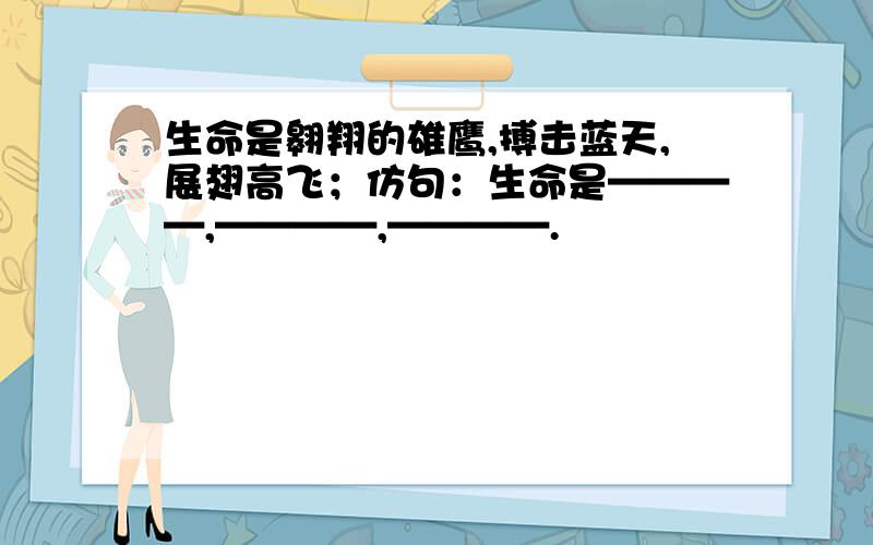 生命是翱翔的雄鹰,搏击蓝天,展翅高飞；仿句：生命是————,————,————.