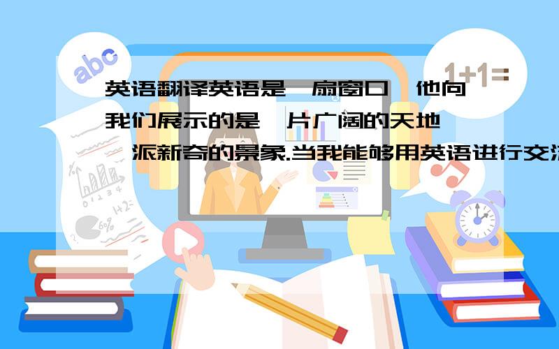 英语翻译英语是一扇窗口,他向我们展示的是一片广阔的天地,一派新奇的景象.当我能够用英语进行交流,了解国外的社会、历史、科学和文化,并且能和外国朋友建立真诚的友谊,这将是我终生