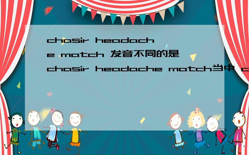 chasir headache match 发音不同的是chasir headache match当中 ch 发音不同的是哪个？