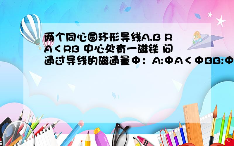 两个同心圆环形导线A.B RA＜RB 中心处有一磁铁 问通过导线的磁通量Φ：A:ΦA＜ΦBB:ΦA＞ΦBC:ΦA=ΦBD:都不对