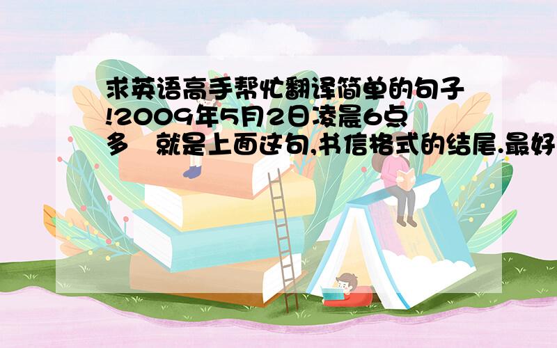 求英语高手帮忙翻译简单的句子!2009年5月2日凌晨6点多   就是上面这句,书信格式的结尾.最好俏皮些.100万分的感谢!谢谢!谢谢!我真的很急!