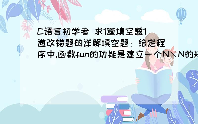 C语言初学者 求1道填空题1道改错题的详解填空题：给定程序中,函数fun的功能是建立一个N×N的矩阵.矩阵元素的构成规律是：最外层元素的值全部为1；从外向内第2层元素的值全部为2；第3层