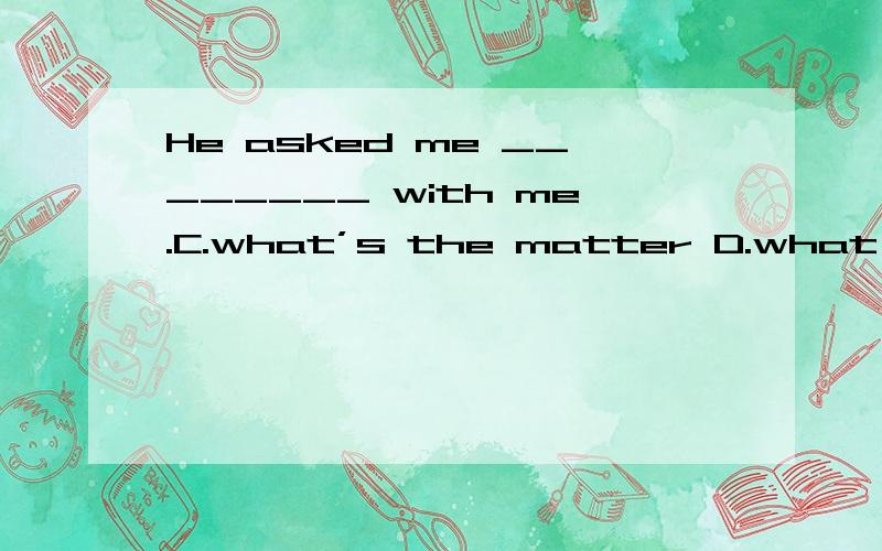 He asked me ________ with me.C.what’s the matter D.what was the matter答案选的C,求分析D为什么不对