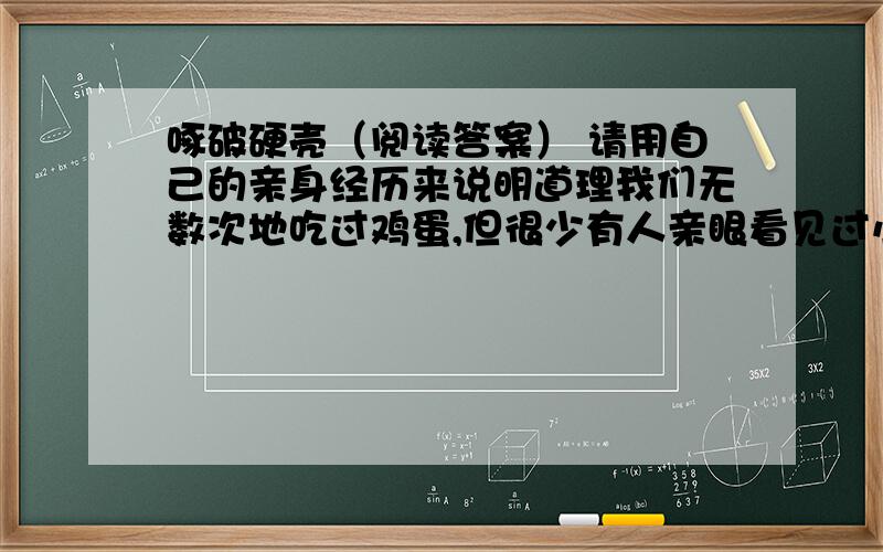 啄破硬壳（阅读答案） 请用自己的亲身经历来说明道理我们无数次地吃过鸡蛋,但很少有人亲眼看见过小鸡雏从蛋壳里钻出来的场面.那一年,我领着女儿到农村去,恰巧遇见了老乡家的母鸡在