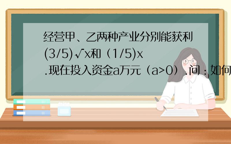 经营甲、乙两种产业分别能获利(3/5)√x和（1/5)x.现在投入资金a万元（a>0）.问：如何分配a,可以使获利最大.（单位是万元）就是说用x万元只经营甲可以获得(3/5)√x的利润,用x万元只经营乙可