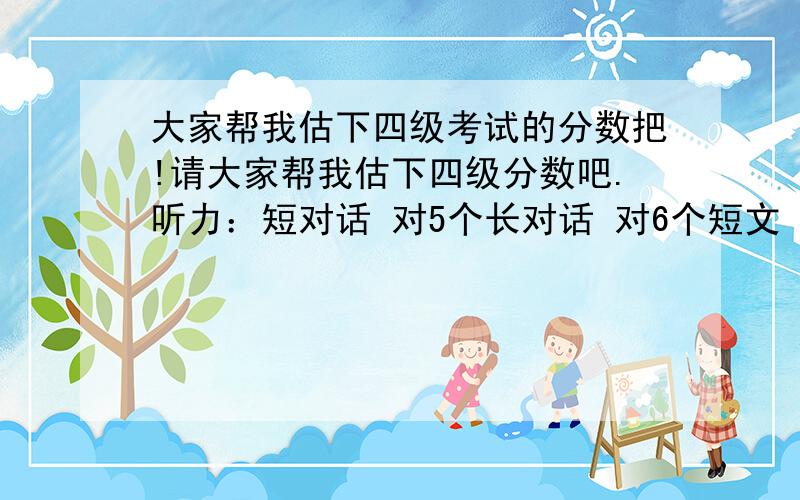 大家帮我估下四级考试的分数把!请大家帮我估下四级分数吧.听力：短对话 对5个长对话 对6个短文 对9个复合式听写 对6个阅读：快速阅读 对6个选词填空 对2个篇章阅读 对7个综合：完形填空