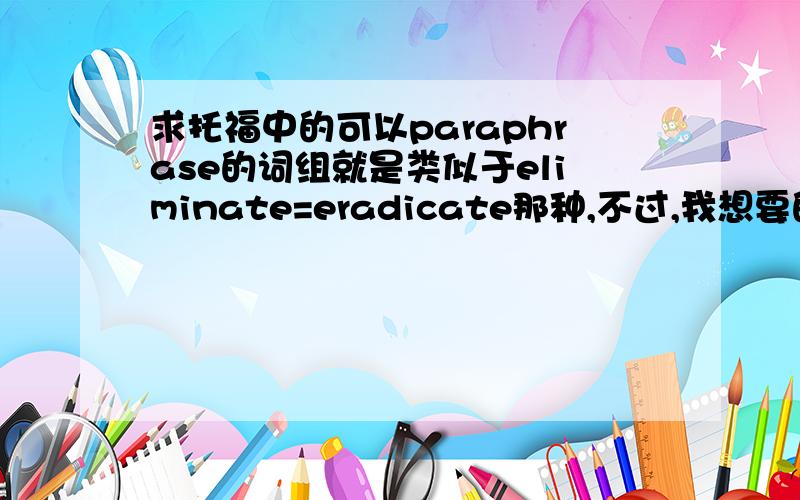 求托福中的可以paraphrase的词组就是类似于eliminate=eradicate那种,不过,我想要的是那种口语和综合写作中需要转述时所用的词组对儿,并不一定有上面举例中那么难~回三楼问题,是指你说那几道题